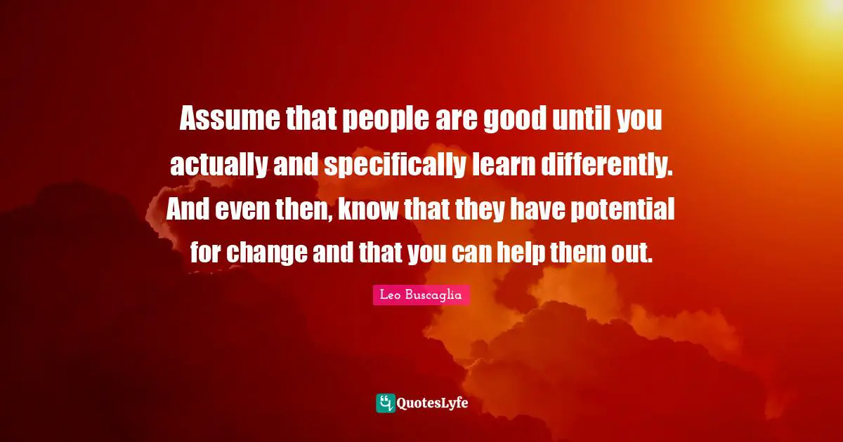 Assume that people are good until you actually and specifically learn differently. And even then, know that they have potential for change and that you can help them out.