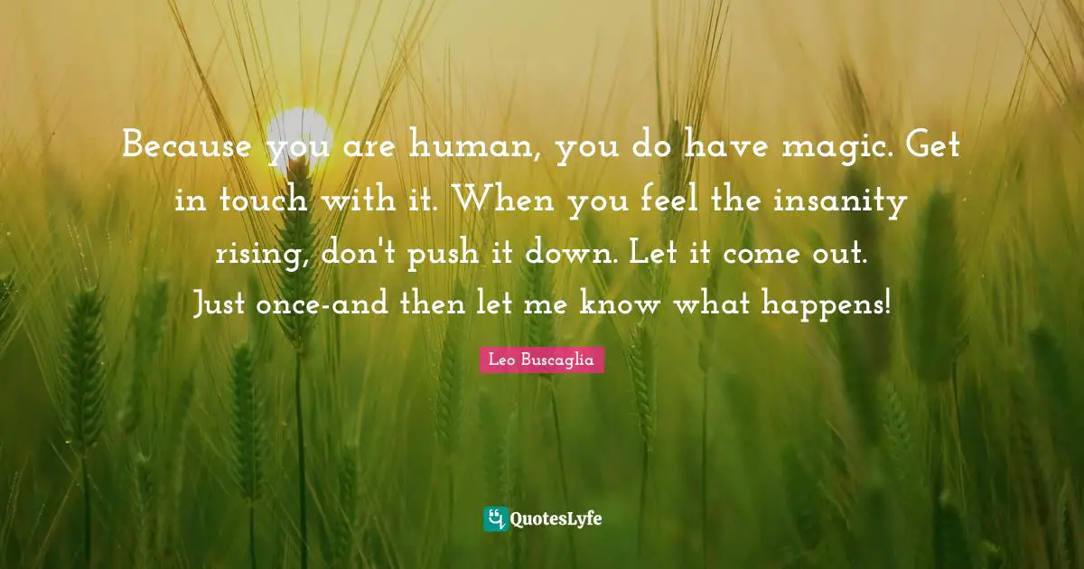 Because you are human, you do have magic. Get in touch with it. When you feel the insanity rising, don't push it down. Let it come out. Just once-and then let me know what happens!