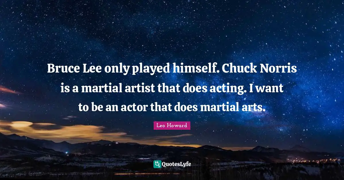 Bruce Lee only played himself. Chuck Norris is a martial artist that does acting. I want to be an actor that does martial arts.