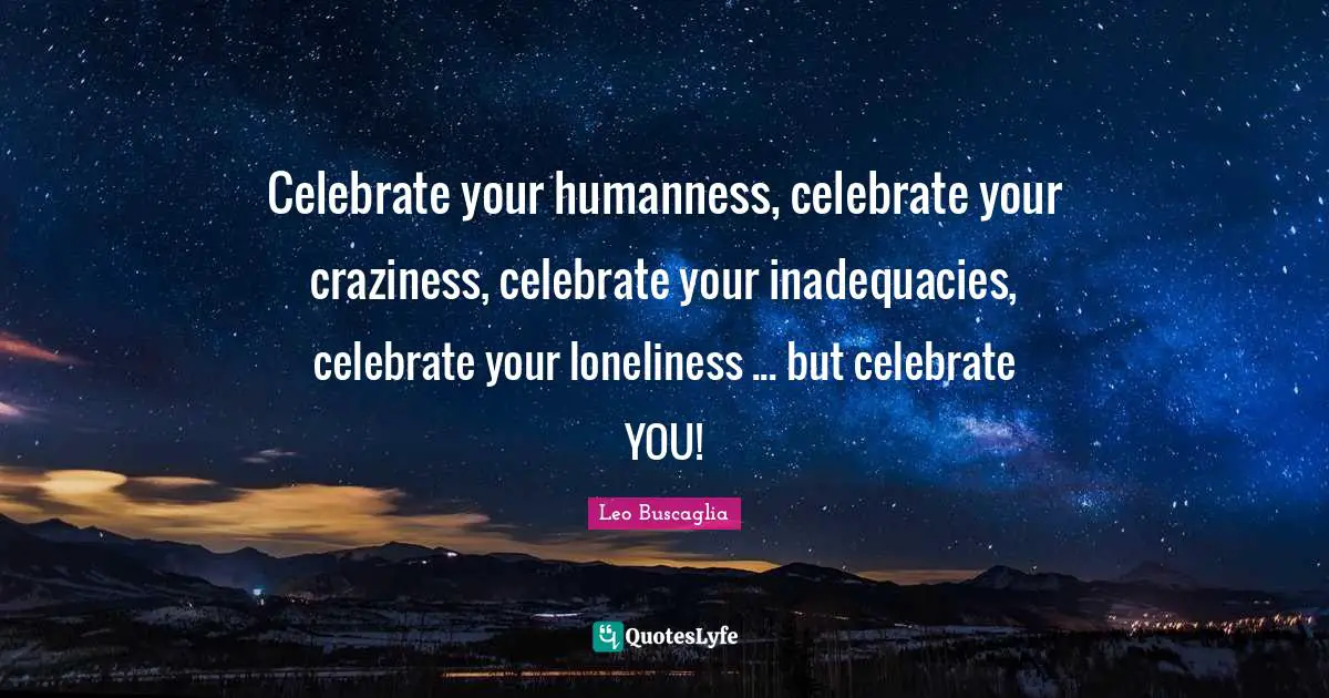 Celebrate your humanness, celebrate your craziness, celebrate your inadequacies, celebrate your loneliness ... but celebrate YOU!
