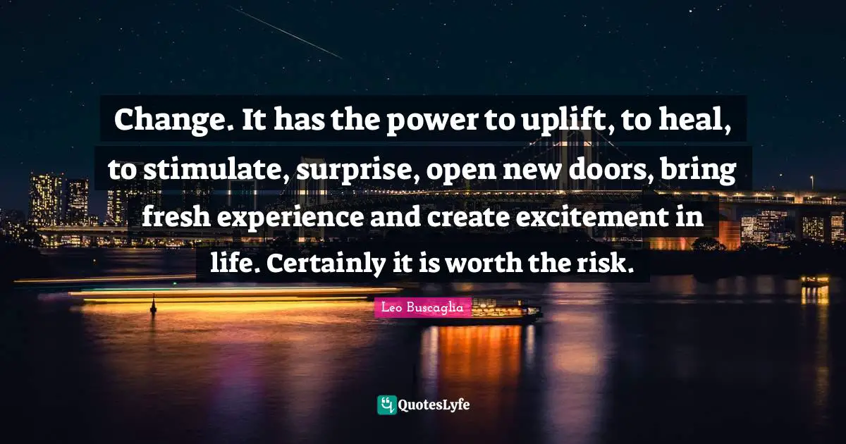 Leo Buscaglia Quotes: "Change. It has the power to uplift, to heal, to stimulate, surprise, open new doors, bring fresh experience and create excitement in life. Certainly it is worth the risk."