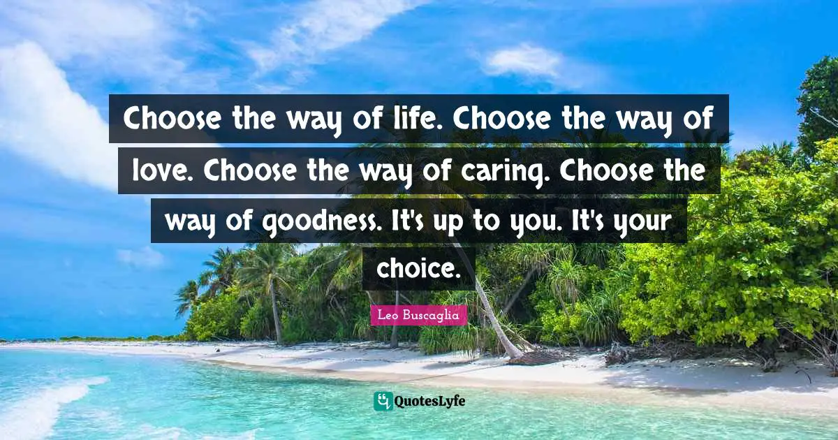 Choose the way of life. Choose the way of love. Choose the way of caring. Choose the way of goodness. It's up to you. It's your choice.