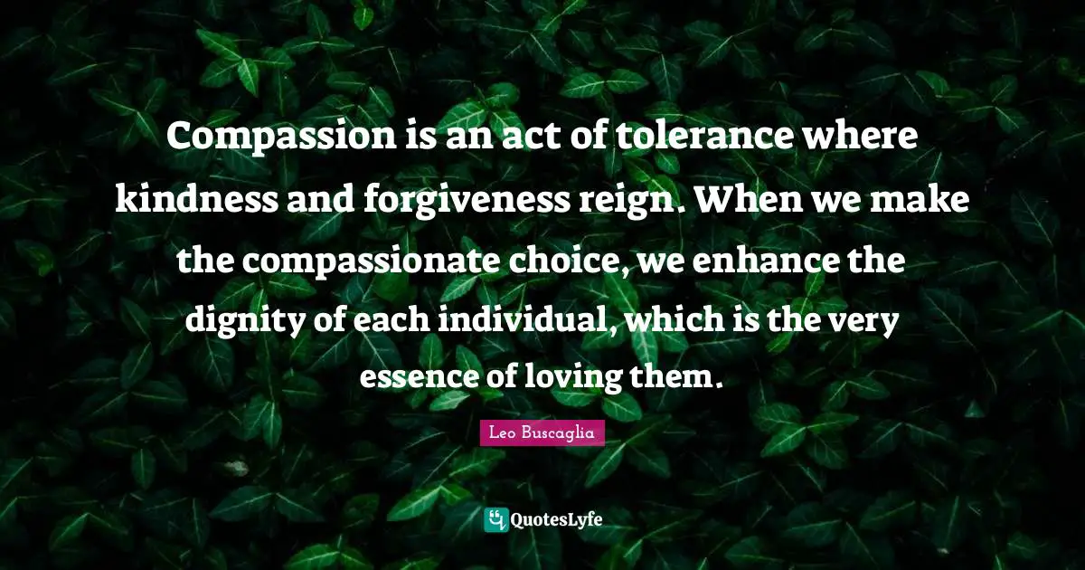 Compassion is an act of tolerance where kindness and forgiveness reign. When we make the compassionate choice, we enhance the dignity of each individual, which is the very essence of loving them.
