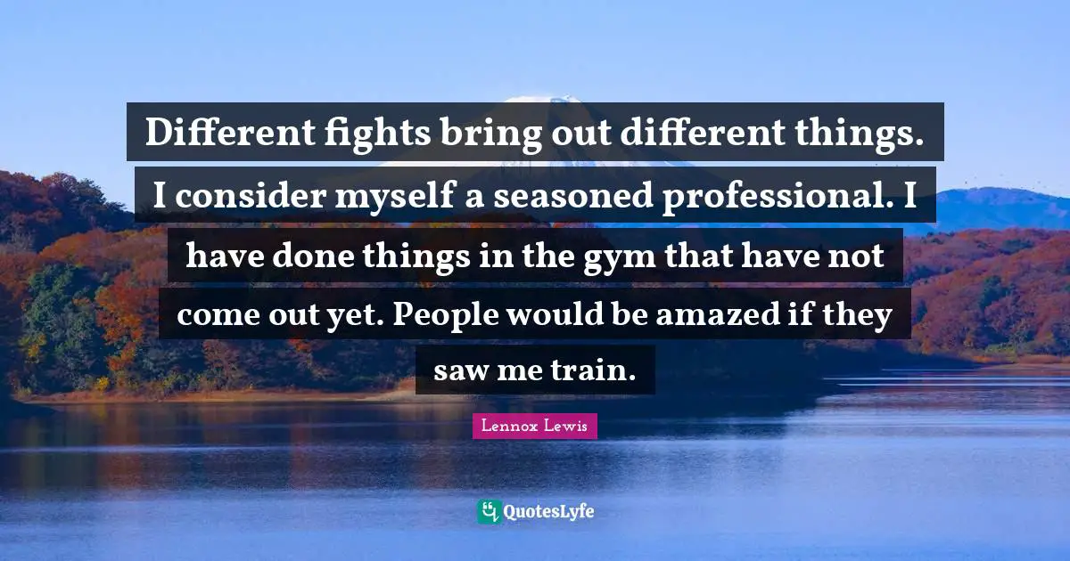 Different fights bring out different things. I consider myself a seasoned professional. I have done things in the gym that have not come out yet. People would be amazed if they saw me train.