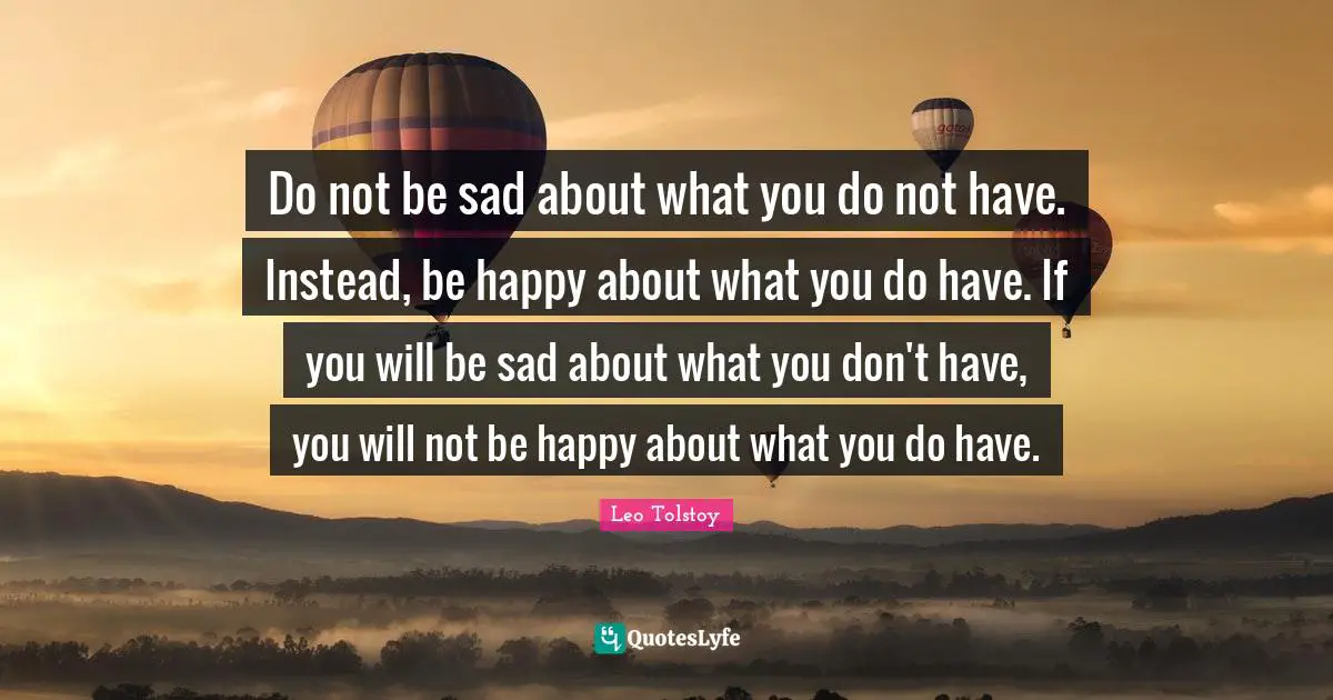 Do not be sad about what you do not have. Instead, be happy about what you do have. If you will be sad about what you don't have, you will not be happy about what you do have.