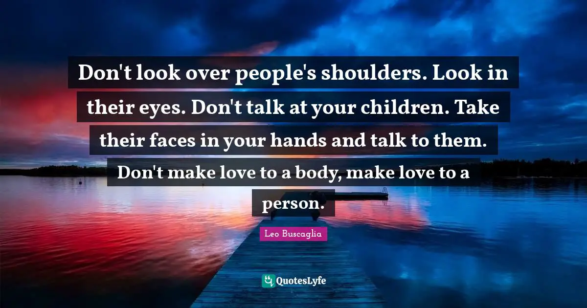 Don't look over people's shoulders. Look in their eyes. Don't talk at your children. Take their faces in your hands and talk to them. Don't make love to a body, make love to a person.