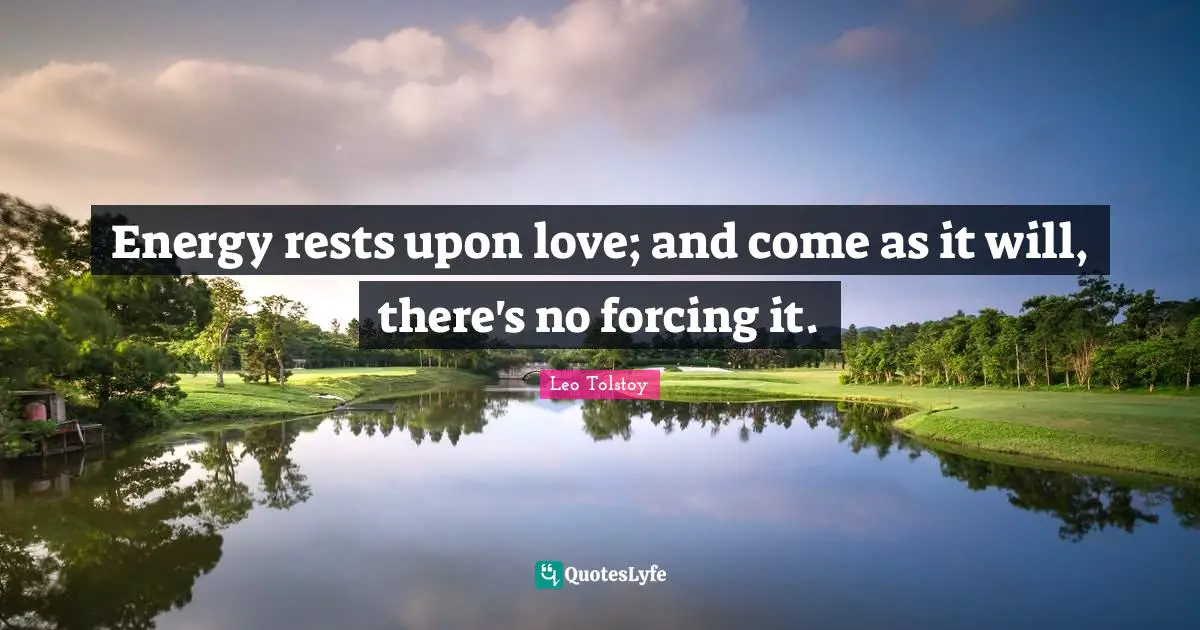 Energy rests upon love; and come as it will, there's no forcing it.