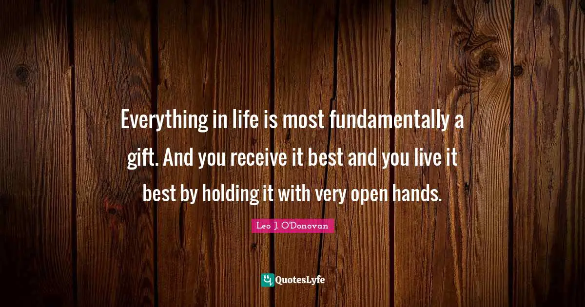 Everything in life is most fundamentally a gift. And you receive it best and you live it best by holding it with very open hands.