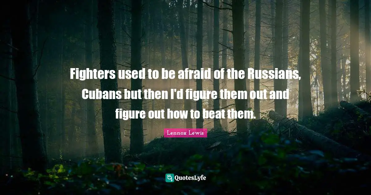 Fighters used to be afraid of the Russians, Cubans but then I'd figure them out and figure out how to beat them.
