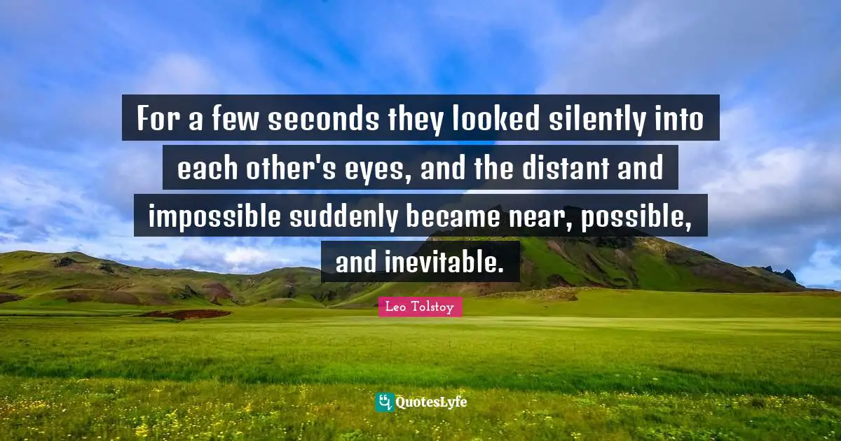 For a few seconds they looked silently into each other's eyes, and the distant and impossible suddenly became near, possible, and inevitable.