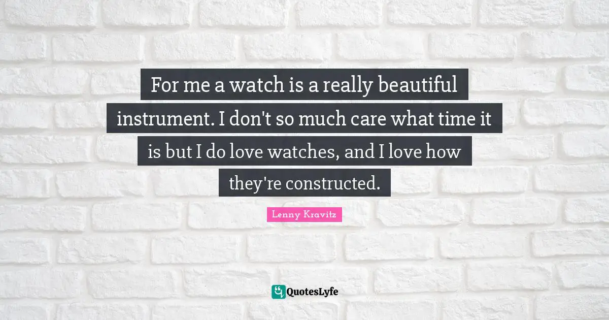 For me a watch is a really beautiful instrument. I don't so much care what time it is but I do love watches, and I love how they're constructed.