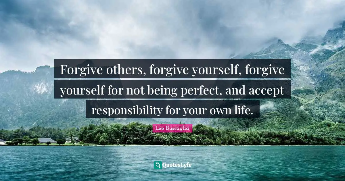 Forgive others, forgive yourself, forgive yourself for not being perfect, and accept responsibility for your own life.
