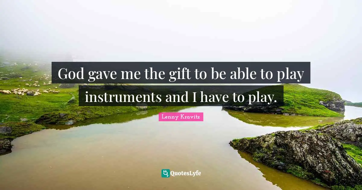 God gave me the gift to be able to play instruments and I have to play.
