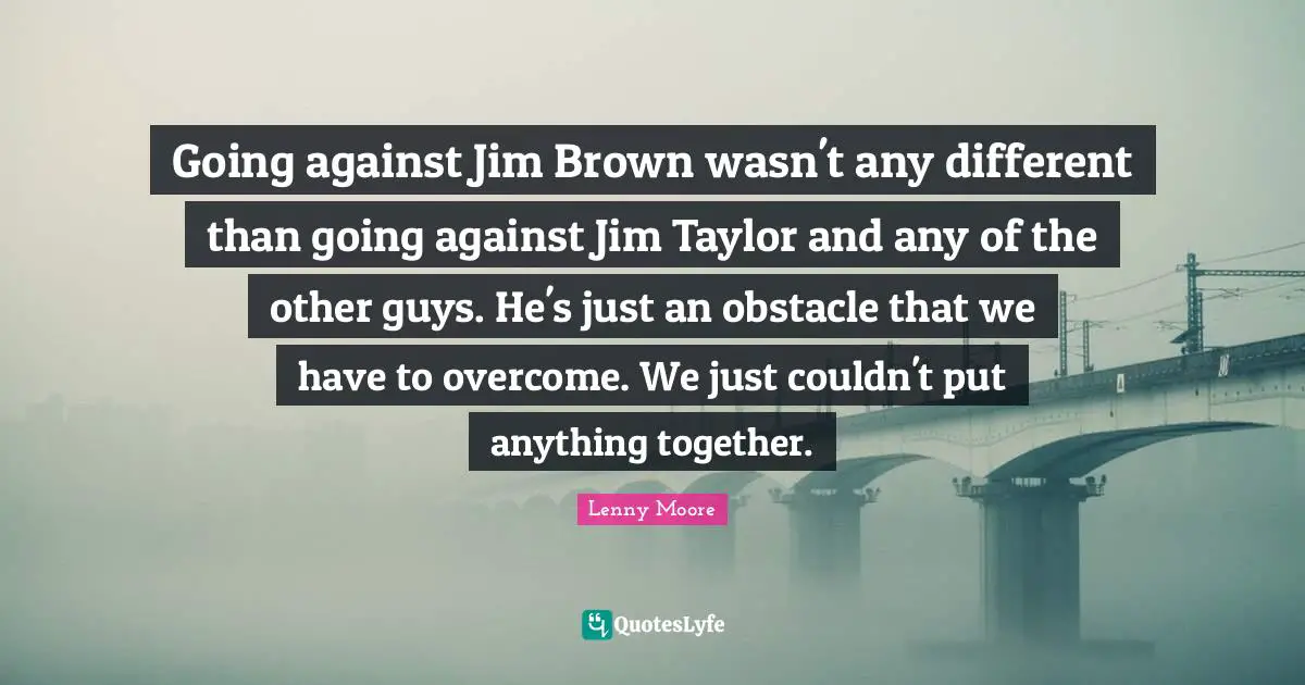 Going against Jim Brown wasn't any different than going against Jim Taylor and any of the other guys. He's just an obstacle that we have to overcome. We just couldn't put anything together.