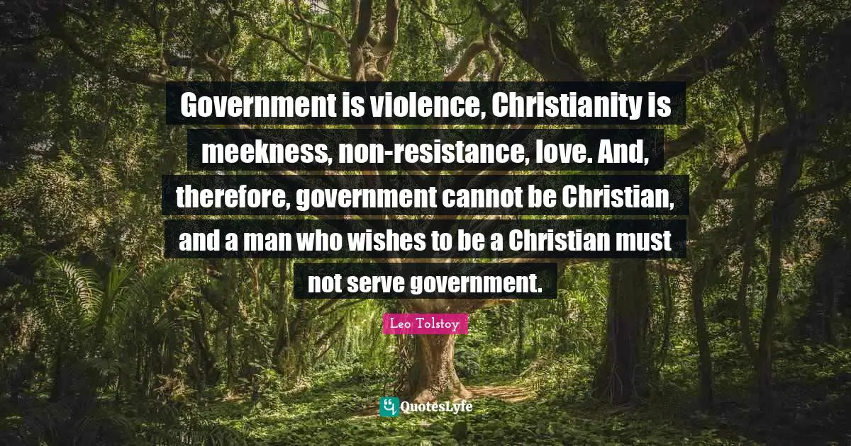 Government is violence, Christianity is meekness, non-resistance, love. And, therefore, government cannot be Christian, and a man who wishes to be a Christian must not serve government.