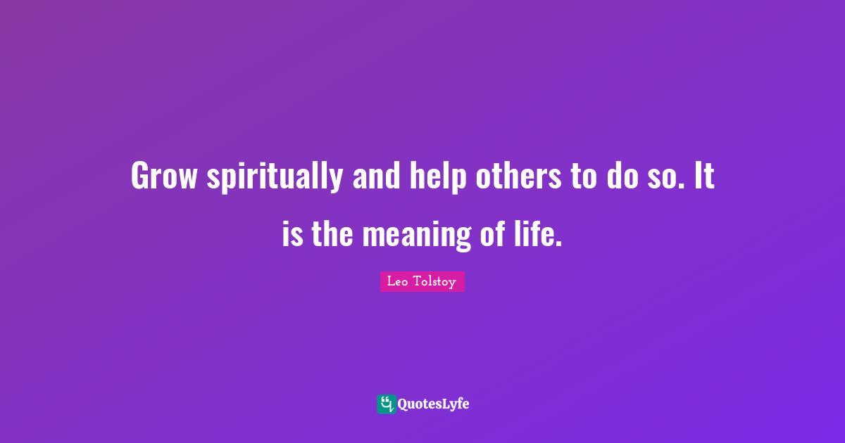 Grow spiritually and help others to do so. It is the meaning of life.