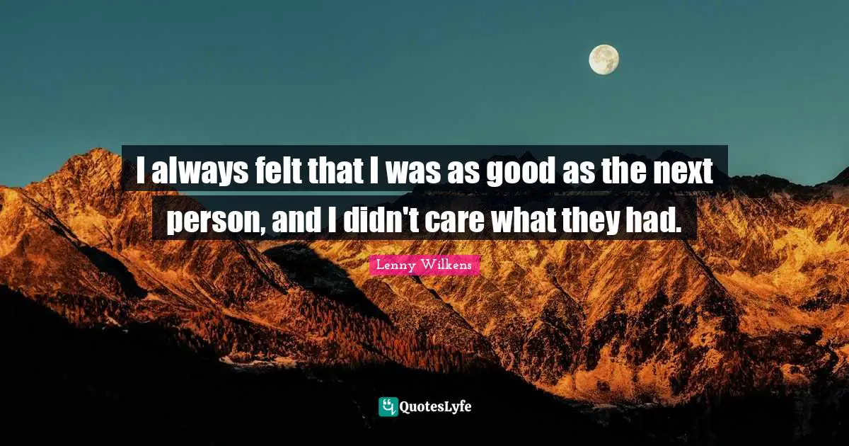 I always felt that I was as good as the next person, and I didn't care what they had.