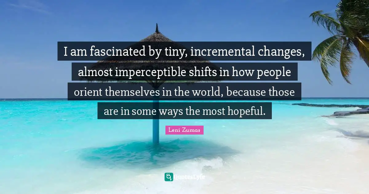 I am fascinated by tiny, incremental changes, almost imperceptible shifts in how people orient themselves in the world, because those are in some ways the most hopeful.