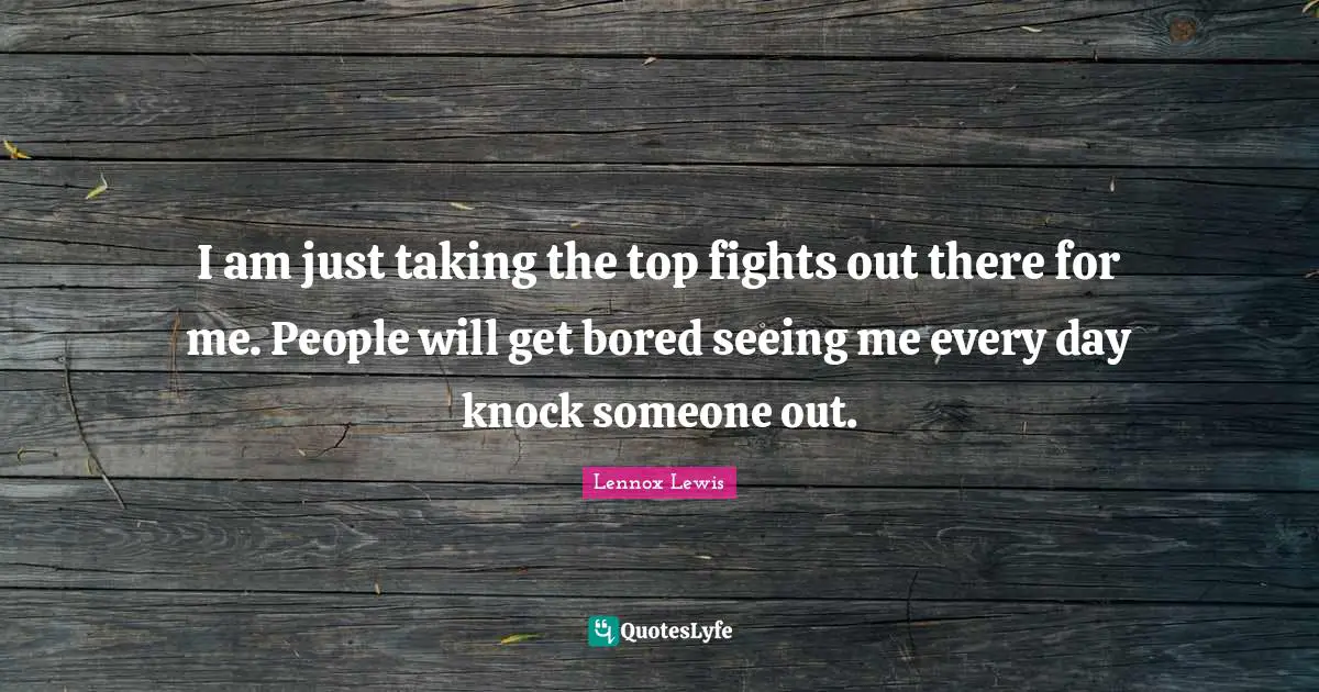 I am just taking the top fights out there for me. People will get bored seeing me every day knock someone out.