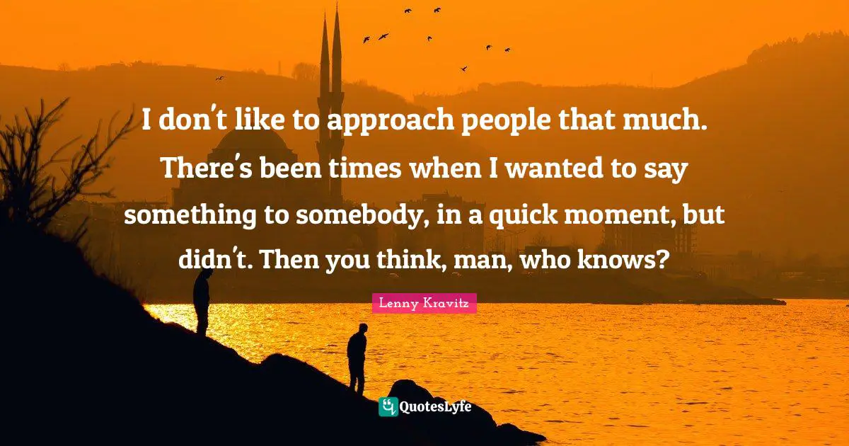 I don't like to approach people that much. There's been times when I wanted to say something to somebody, in a quick moment, but didn't. Then you think, man, who knows?