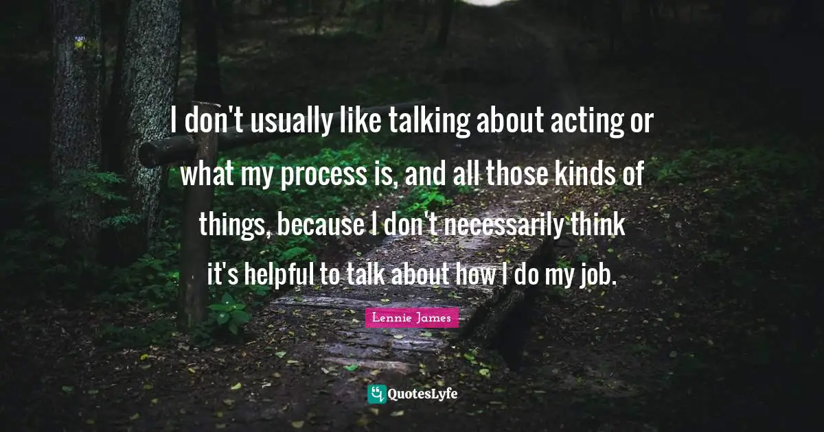 I don't usually like talking about acting or what my process is, and all those kinds of things, because I don't necessarily think it's helpful to talk about how I do my job.