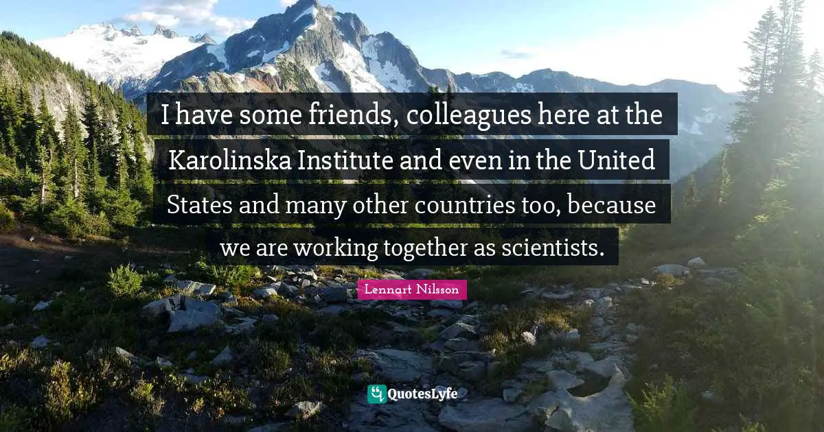 I have some friends, colleagues here at the Karolinska Institute and even in the United States and many other countries too, because we are working together as scientists.