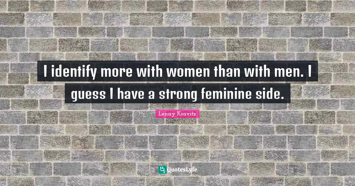 I identify more with women than with men. I guess I have a strong feminine side.