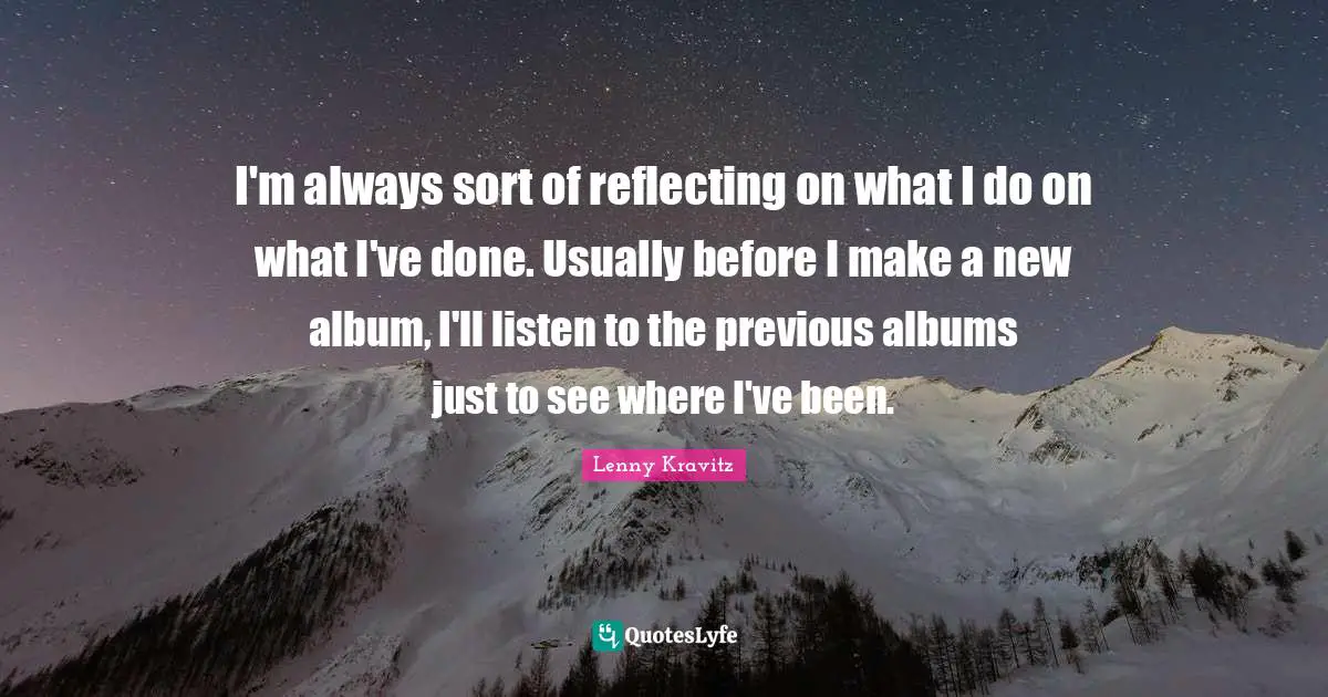 I'm always sort of reflecting on what I do on what I've done. Usually before I make a new album, I'll listen to the previous albums just to see where I've been.
