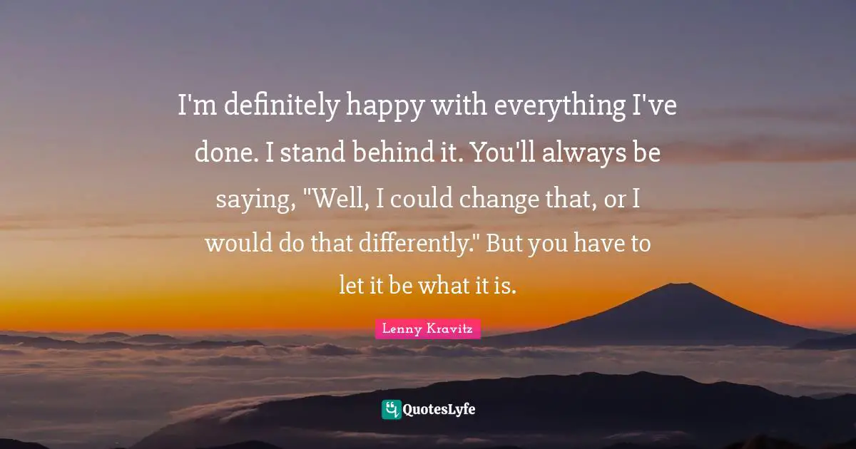 I'm definitely happy with everything I've done. I stand behind it. You'll always be saying, "Well, I could change that, or I would do that differently." But you have to let it be what it is.
