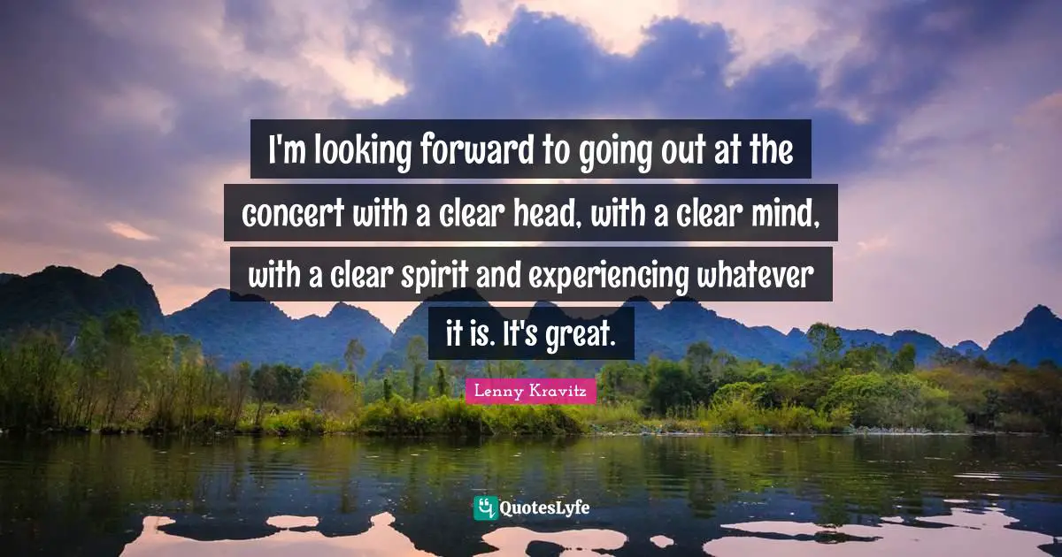 I'm looking forward to going out at the concert with a clear head, with a clear mind, with a clear spirit and experiencing whatever it is. It's great.