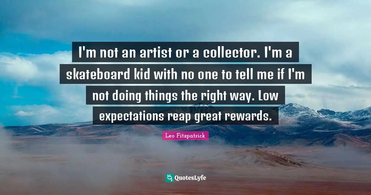 I'm not an artist or a collector. I'm a skateboard kid with no one to tell me if I'm not doing things the right way. Low expectations reap great rewards.