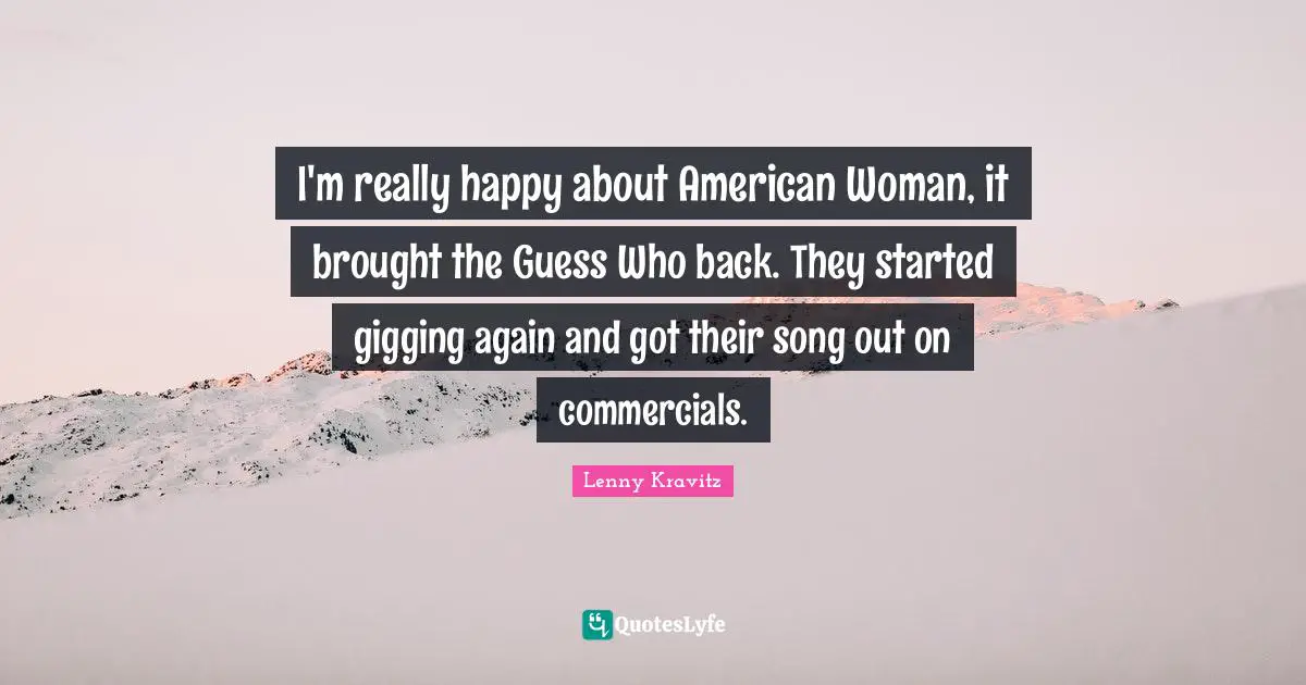 I'm really happy about American Woman, it brought the Guess Who back. They started gigging again and got their song out on commercials.