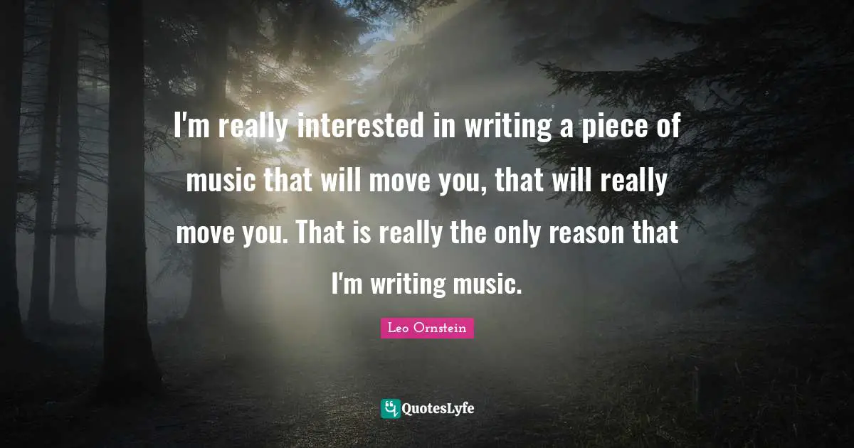 I'm really interested in writing a piece of music that will move you, that will really move you. That is really the only reason that I'm writing music.