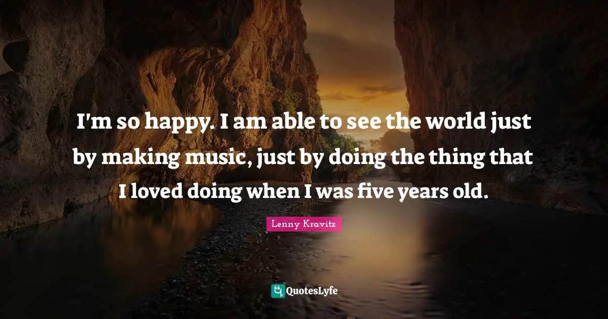 I'm so happy. I am able to see the world just by making music, just by doing the thing that I loved doing when I was five years old.