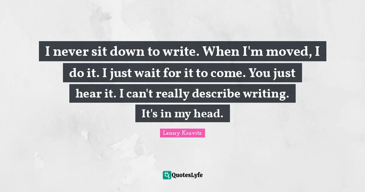 I never sit down to write. When I'm moved, I do it. I just wait for it to come. You just hear it. I can't really describe writing. It's in my head.