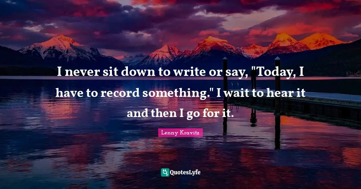 I never sit down to write or say, "Today, I have to record something." I wait to hear it and then I go for it.