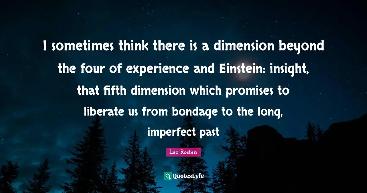 I sometimes think there is a dimension beyond the four of experience and Einstein: insight, that fifth dimension which promises to liberate us from bondage to the long, imperfect past