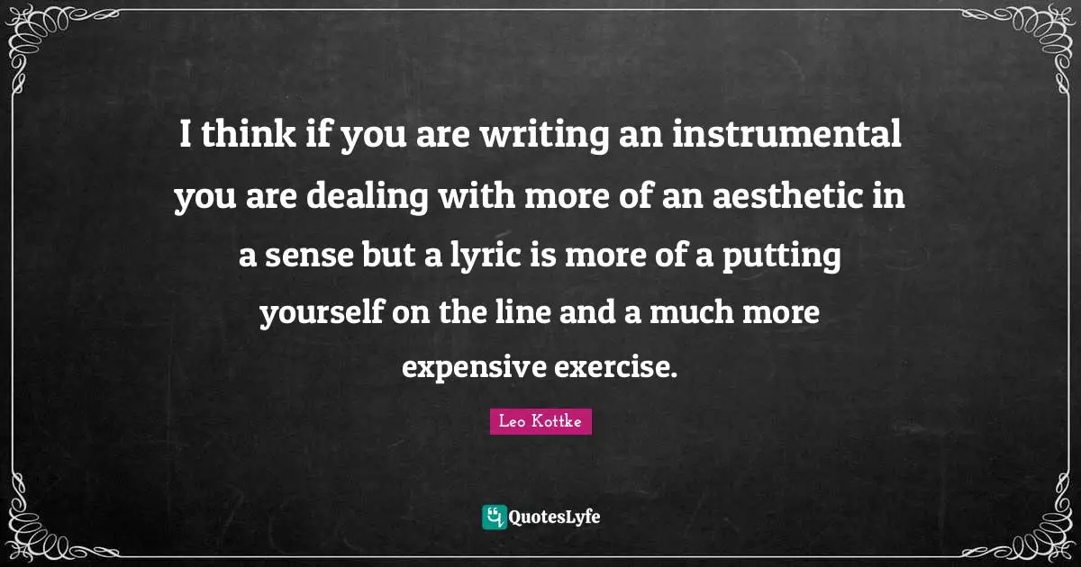 I think if you are writing an instrumental you are dealing with more of an aesthetic in a sense but a lyric is more of a putting yourself on the line and a much more expensive exercise.