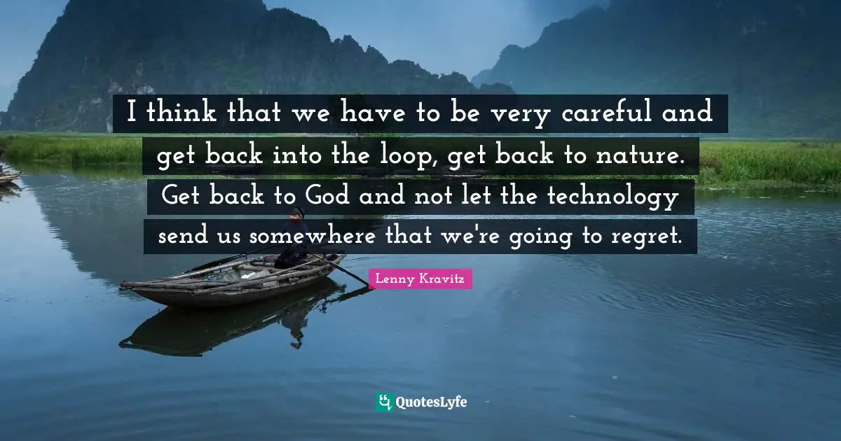 I think that we have to be very careful and get back into the loop, get back to nature. Get back to God and not let the technology send us somewhere that we're going to regret.