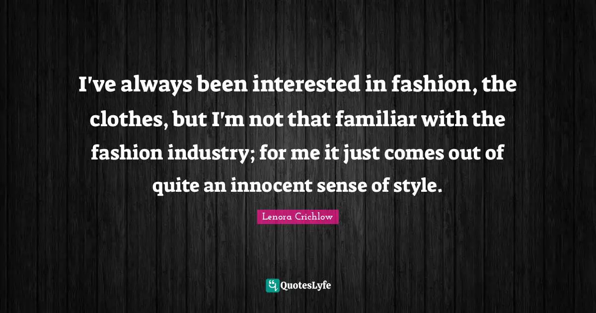 I've always been interested in fashion, the clothes, but I'm not that familiar with the fashion industry; for me it just comes out of quite an innocent sense of style.