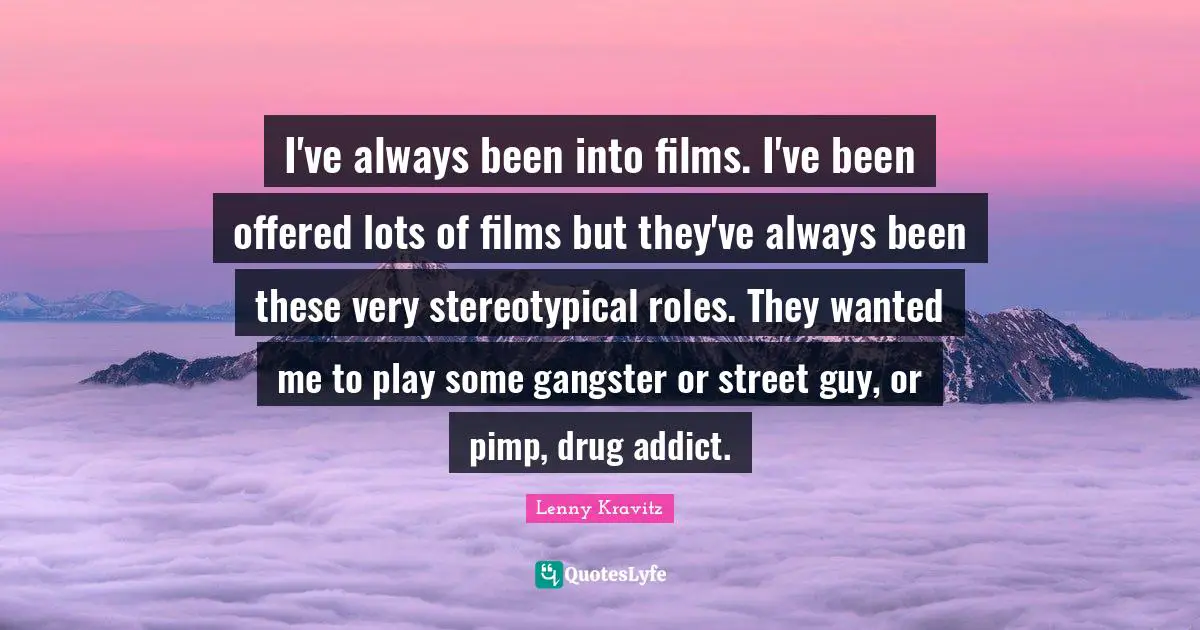 I've always been into films. I've been offered lots of films but they've always been these very stereotypical roles. They wanted me to play some gangster or street guy, or pimp, drug addict.