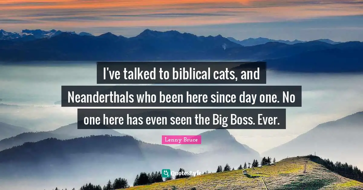 I've talked to biblical cats, and Neanderthals who been here since day one. No one here has even seen the Big Boss. Ever.