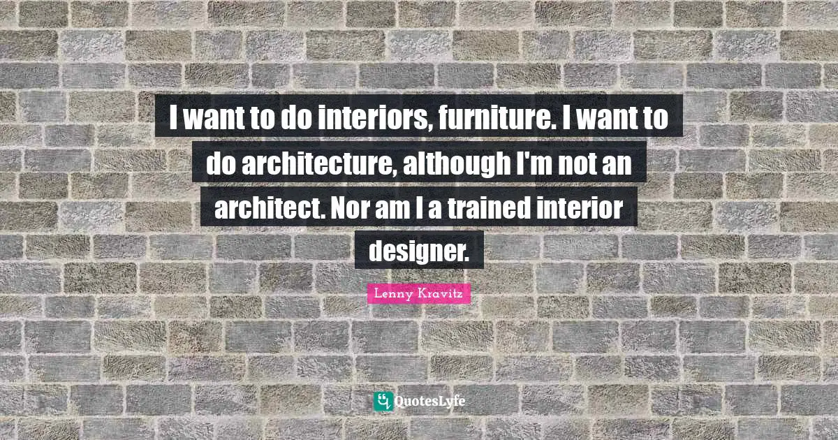 I want to do interiors, furniture. I want to do architecture, although I'm not an architect. Nor am I a trained interior designer.