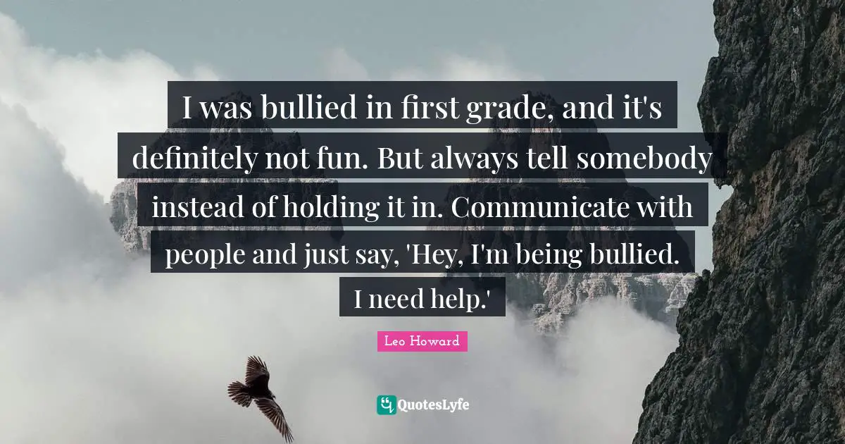 I was bullied in first grade, and it's definitely not fun. But always tell somebody instead of holding it in. Communicate with people and just say, 'Hey, I'm being bullied. I need help.'