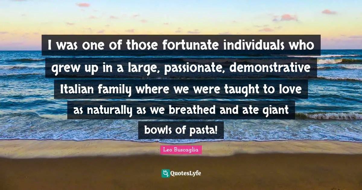 I was one of those fortunate individuals who grew up in a large, passionate, demonstrative Italian family where we were taught to love as naturally as we breathed and ate giant bowls of pasta!