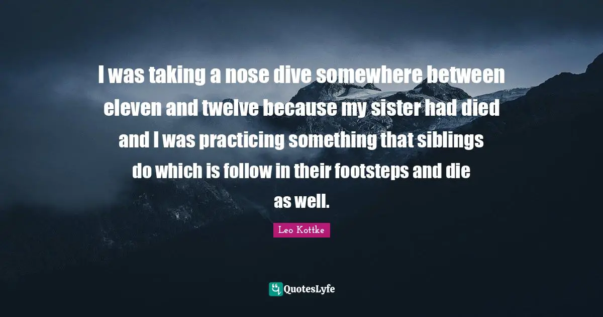 I was taking a nose dive somewhere between eleven and twelve because my sister had died and I was practicing something that siblings do which is follow in their footsteps and die as well.