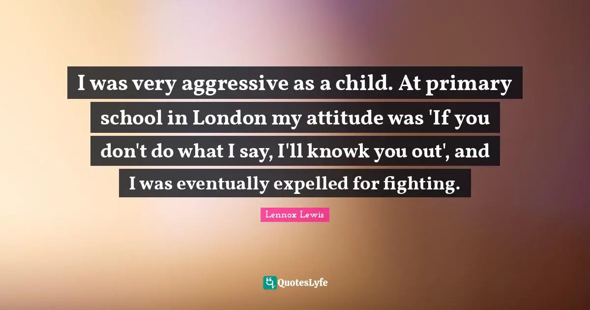 I was very aggressive as a child. At primary school in London my attitude was 'If you don't do what I say, I'll knowk you out', and I was eventually expelled for fighting.