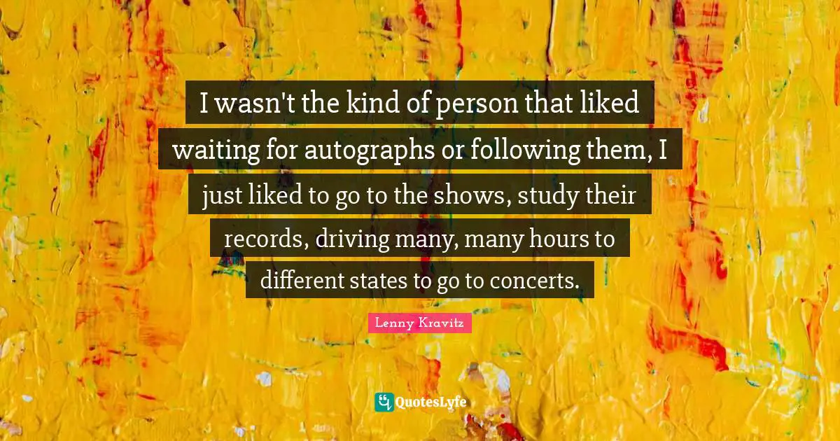 I wasn't the kind of person that liked waiting for autographs or following them, I just liked to go to the shows, study their records, driving many, many hours to different states to go to concerts.