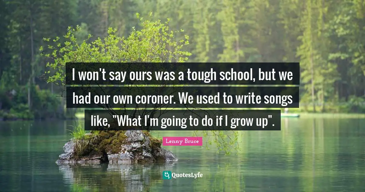 I won't say ours was a tough school, but we had our own coroner. We used to write songs like, "What I'm going to do if I grow up".