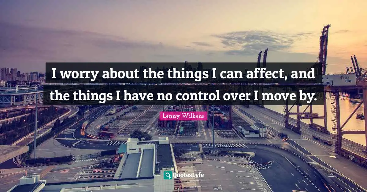 I worry about the things I can affect, and the things I have no control over I move by.